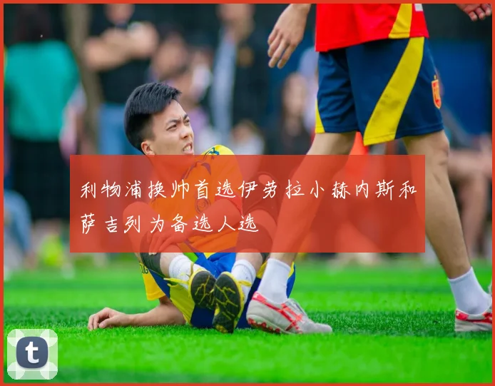 利物浦换帅首选伊劳拉小赫内斯和萨吉列为备选人选