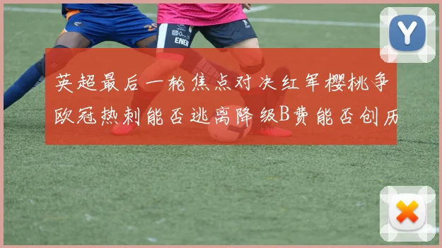 英超最后一轮焦点对决红军樱桃争欧冠热刺能否逃离降级B费能否创历史新高