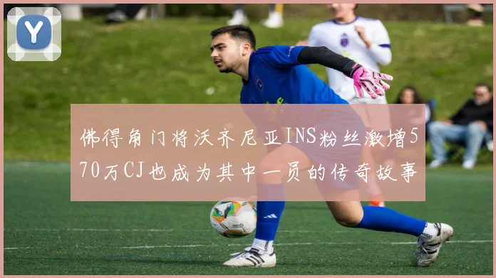 佛得角门将沃齐尼亚INS粉丝激增570万CJ也成为其中一员的传奇故事