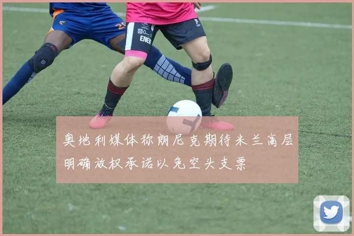 奥地利媒体称朗尼克期待米兰高层明确放权承诺以免空头支票