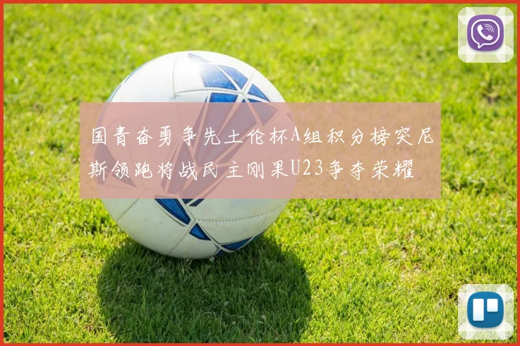 国青奋勇争先土伦杯A组积分榜突尼斯领跑将战民主刚果U23争夺荣耀