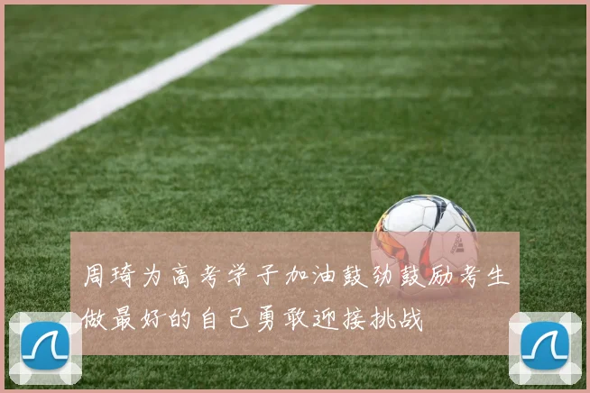 周琦为高考学子加油鼓劲鼓励考生做最好的自己勇敢迎接挑战