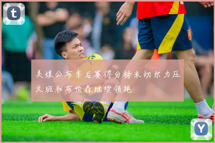 美媒公布季后赛得分榜米切尔力压文班和布伦森继续领跑