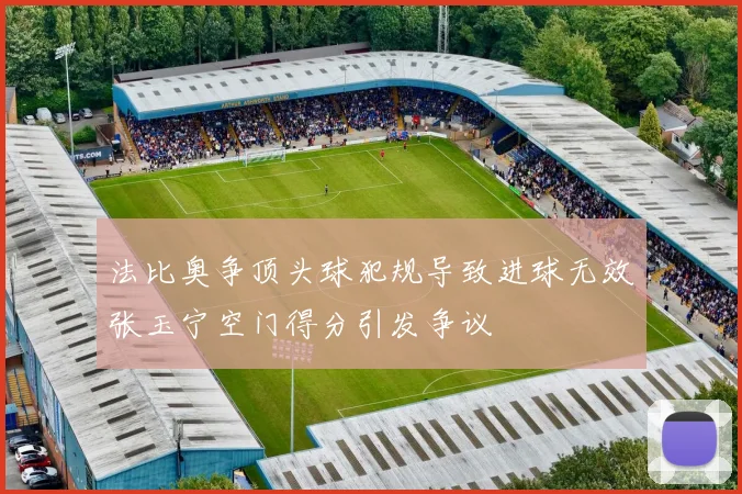 法比奥争顶头球犯规导致进球无效张玉宁空门得分引发争议
