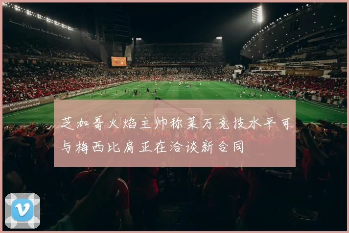芝加哥火焰主帅称莱万竞技水平可与梅西比肩正在洽谈新合同