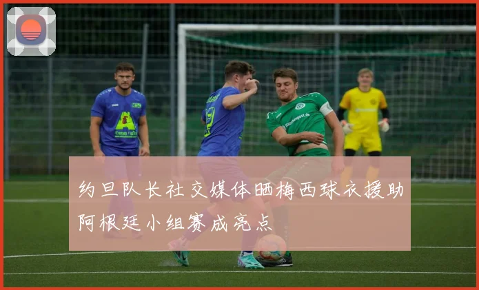 约旦队长社交媒体晒梅西球衣援助阿根廷小组赛成亮点