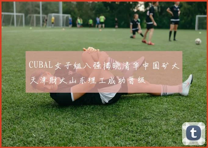 CUBAL女子组八强揭晓清华中国矿大天津财大山东理工成功晋级