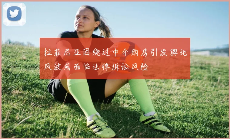 拉菲尼亚因绕过中介购房引发舆论风波或面临法律诉讼风险