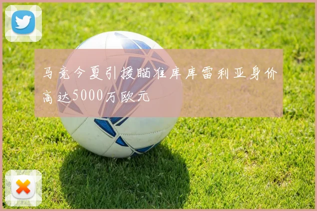马竞今夏引援瞄准库库雷利亚身价高达5000万欧元