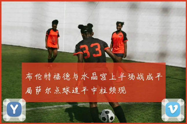 布伦特福德与水晶宫上半场战成平局萨尔点球追平中柱频现