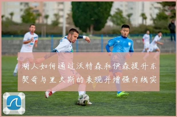 湖人如何通过沃特森和伊森提升东契奇与里夫斯的表现并增强内线实力