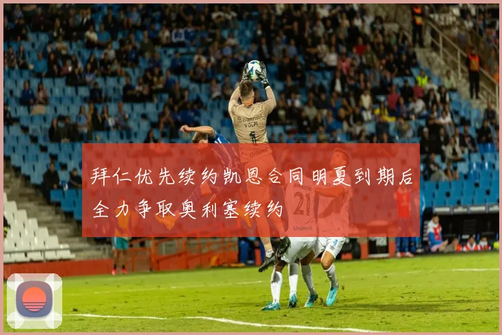 拜仁优先续约凯恩合同明夏到期后全力争取奥利塞续约