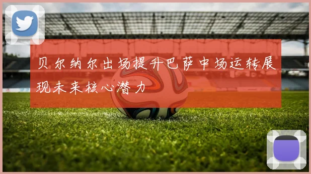 贝尔纳尔出场提升巴萨中场运转展现未来核心潜力