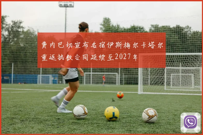 费内巴切宣布名宿伊斯梅尔卡塔尔重返执教合同延续至2027年