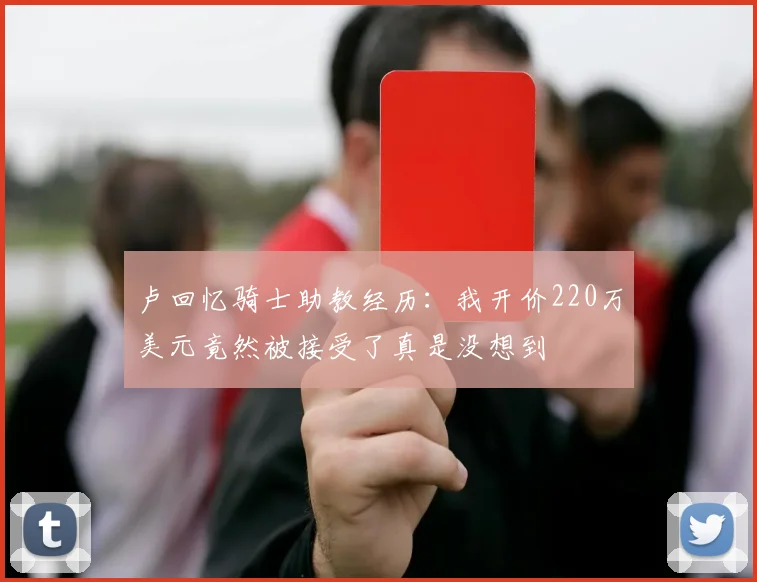 卢回忆骑士助教经历：我开价220万美元竟然被接受了真是没想到