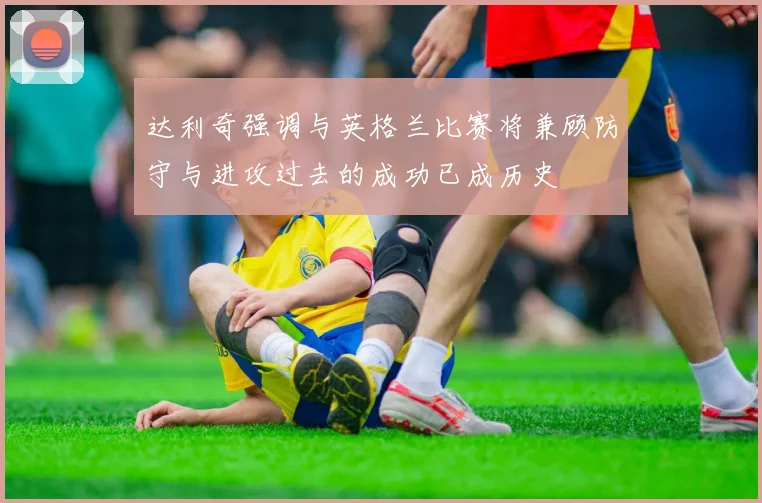 达利奇强调与英格兰比赛将兼顾防守与进攻过去的成功已成历史