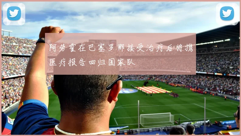 阿劳霍在巴塞罗那接受治疗后将携医疗报告回归国家队
