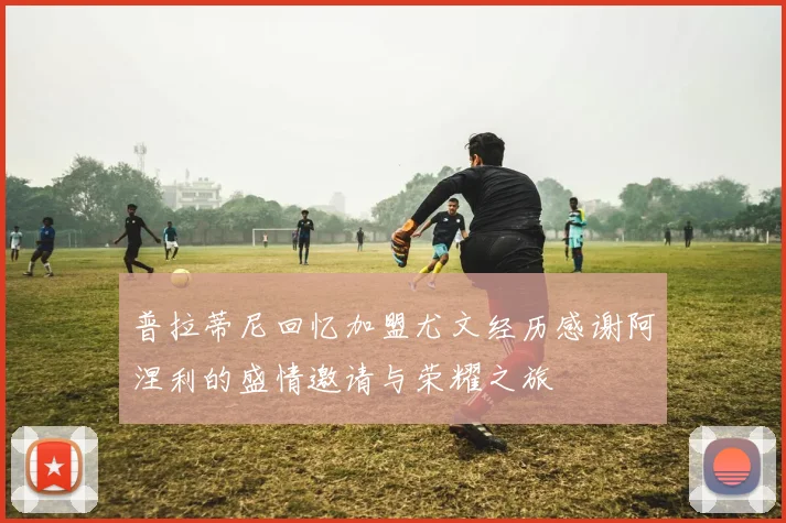 普拉蒂尼回忆加盟尤文经历感谢阿涅利的盛情邀请与荣耀之旅