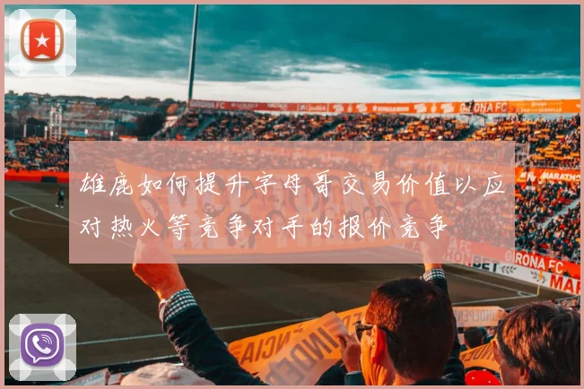雄鹿如何提升字母哥交易价值以应对热火等竞争对手的报价竞争