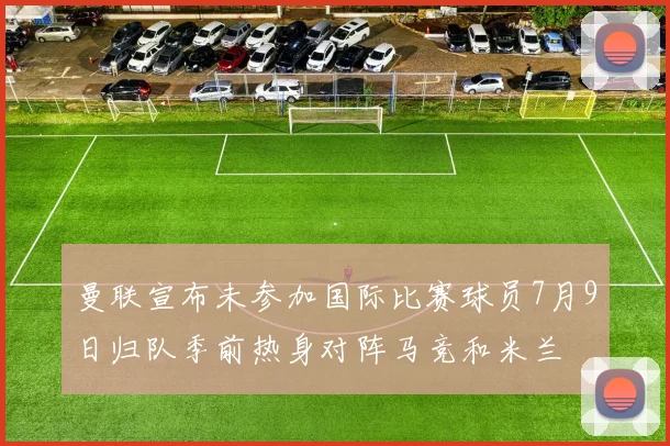 曼联宣布未参加国际比赛球员7月9日归队季前热身对阵马竞和米兰