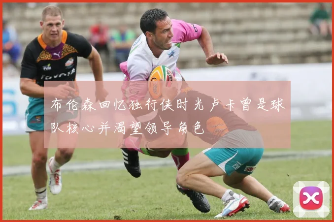 布伦森回忆独行侠时光卢卡曾是球队核心并渴望领导角色