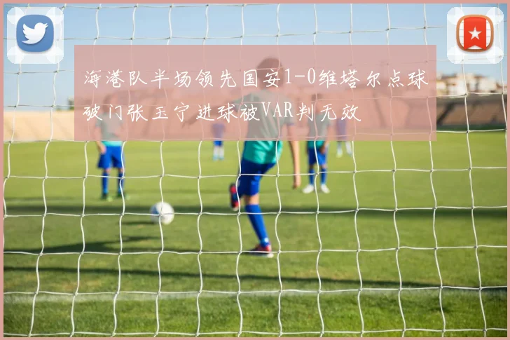 海港队半场领先国安1-0维塔尔点球破门张玉宁进球被VAR判无效