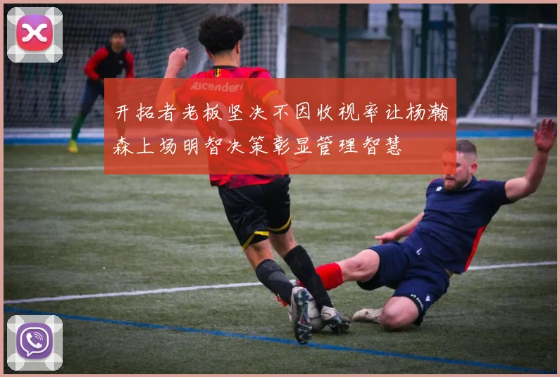 开拓者老板坚决不因收视率让杨瀚森上场明智决策彰显管理智慧